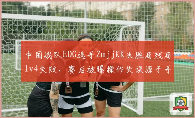 中国战队EDG选手ZmjjKK决胜局残局1v4失败,赛后被曝操作失误源于手腕伤势复发