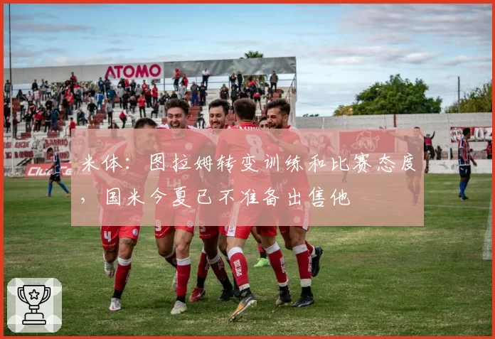 米体:图拉姆转变训练和比赛态度,国米今夏已不准备出售他