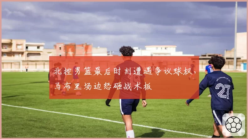 北控男篮最后时刻遭遇争议球权,马布里场边怒砸战术板