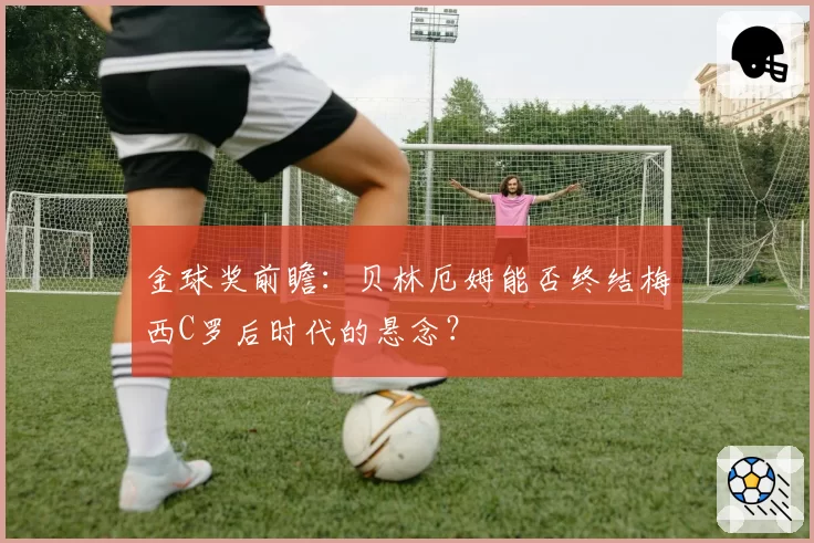 金球奖前瞻：贝林厄姆能否终结梅西C罗后时代的悬念？