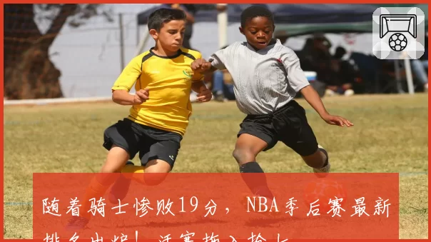随着骑士惨败19分，NBA季后赛最新排名出炉！活塞拖入抢七
