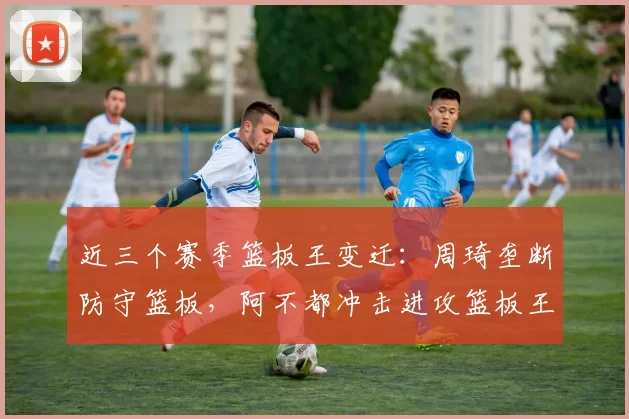 近三个赛季篮板王变迁：周琦垄断防守篮板，阿不都冲击进攻篮板王