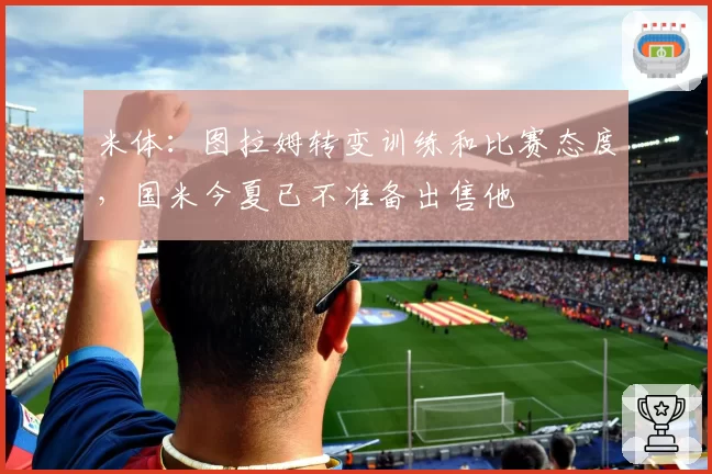 米体:图拉姆转变训练和比赛态度,国米今夏已不准备出售他