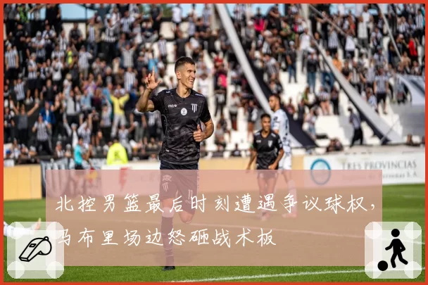 北控男篮最后时刻遭遇争议球权,马布里场边怒砸战术板