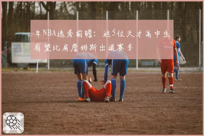 年NBA选秀前瞻:这5位天才高中生有望比肩詹姆斯出道赛季