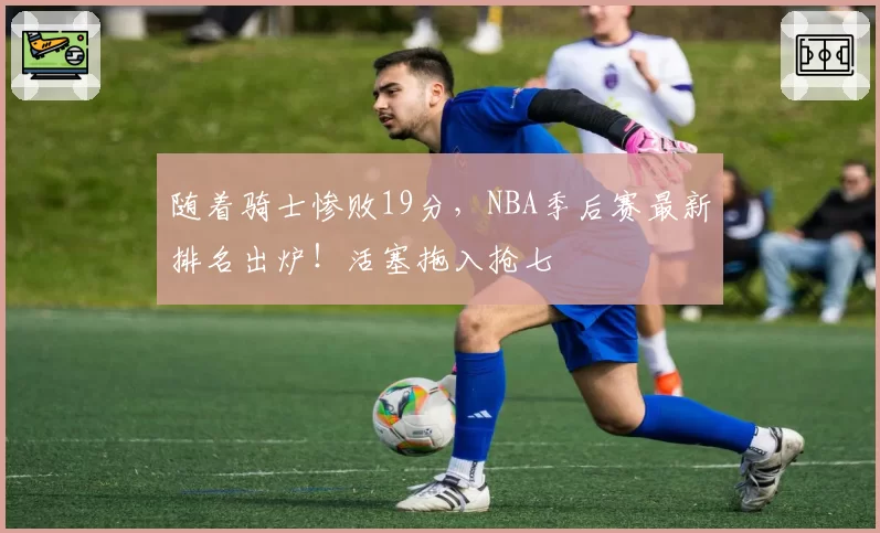 随着骑士惨败19分,NBA季后赛最新排名出炉!活塞拖入抢七