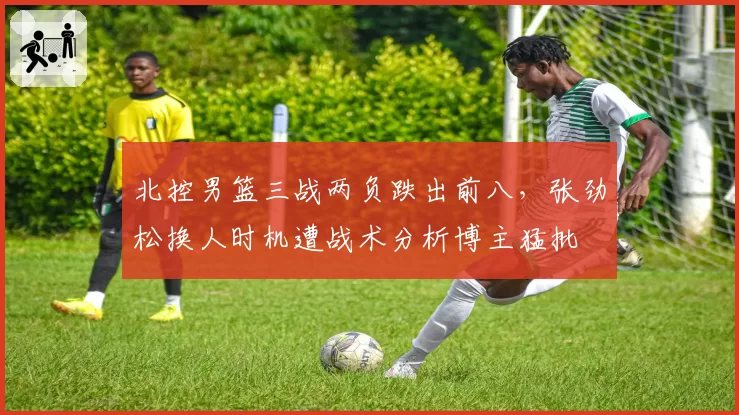 北控男篮三战两负跌出前八,张劲松换人时机遭战术分析博主猛批