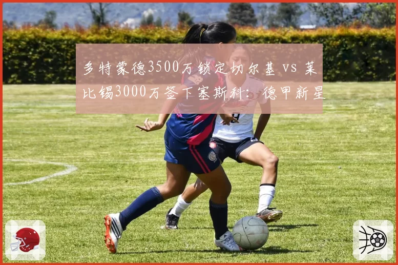 多特蒙德3500万锁定切尔基 vs 莱比锡3000万签下塞斯科:德甲新星争夺战谁更胜一筹