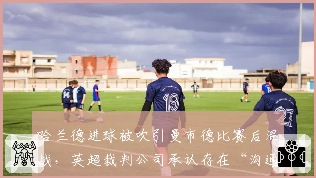 哈兰德进球被吹引曼市德比赛后混战，英超裁判公司承认存在“沟通失误”