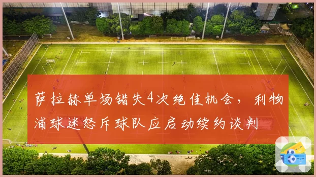 萨拉赫单场错失4次绝佳机会，利物浦球迷怒斥球队应启动续约谈判