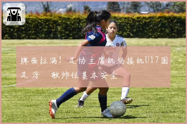 牌面拉满!足协主席机场接机U17国足 浮嶋敏帅位基本安全