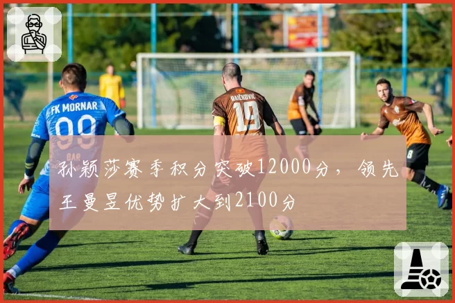 孙颖莎赛季积分突破12000分，领先王曼昱优势扩大到2100分