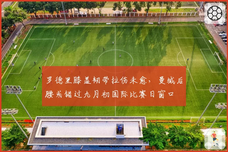罗德里膝盖韧带拉伤未愈,曼城后腰或错过九月初国际比赛日窗口
