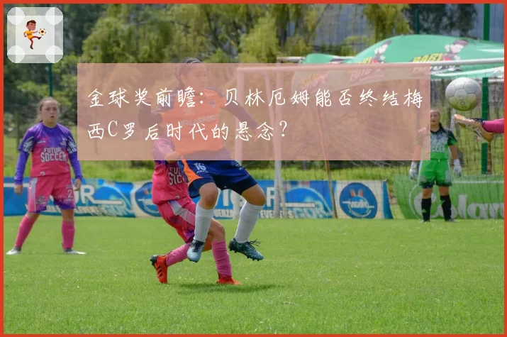 金球奖前瞻:贝林厄姆能否终结梅西C罗后时代的悬念?