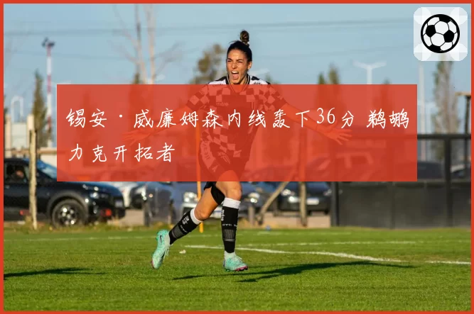 锡安·威廉姆森内线轰下36分 鹈鹕力克开拓者