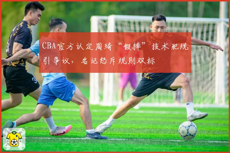 CBA官方认定周琦“假摔”技术犯规引争议，名记怒斥规则双标