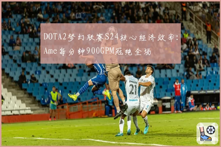 DOTA2梦幻联赛S24核心经济效率：Ame每分钟900GPM冠绝全场