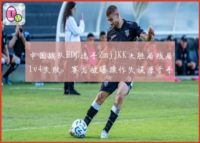 中国战队EDG选手ZmjjKK决胜局残局1v4失败,赛后被曝操作失误源于手腕伤势复发
