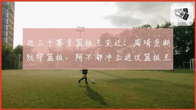 近三个赛季篮板王变迁：周琦垄断防守篮板，阿不都冲击进攻篮板王