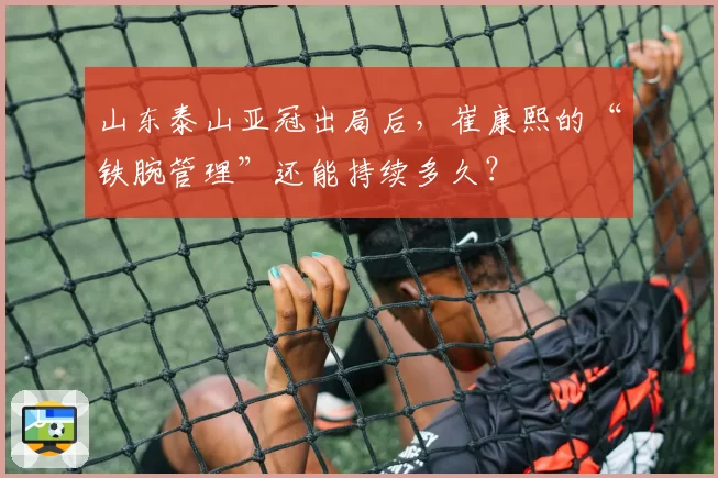 山东泰山亚冠出局后，崔康熙的“铁腕管理”还能持续多久？