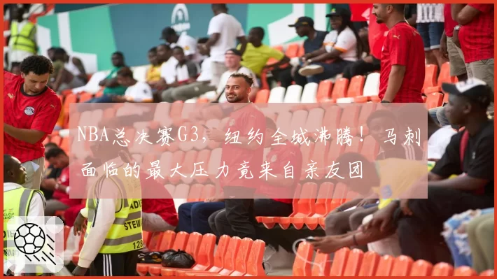 NBA总决赛G3，纽约全城沸腾！马刺面临的最大压力竟来自亲友团