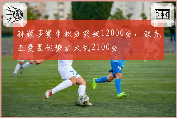孙颖莎赛季积分突破12000分，领先王曼昱优势扩大到2100分