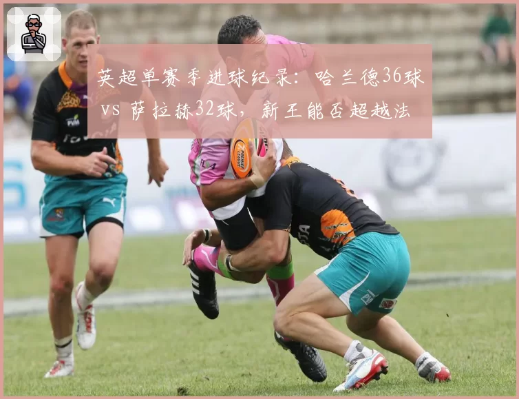 英超单赛季进球纪录:哈兰德36球 vs 萨拉赫32球,新王能否超越法老?