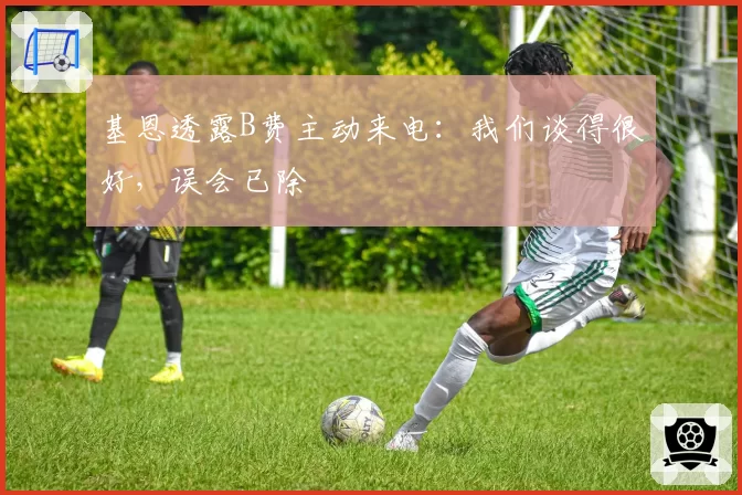基恩透露B费主动来电:我们谈得很好,误会已除
