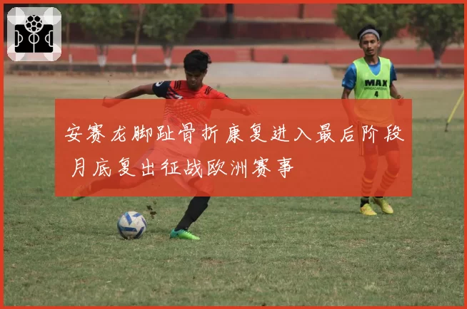 安赛龙脚趾骨折康复进入最后阶段 月底复出征战欧洲赛事