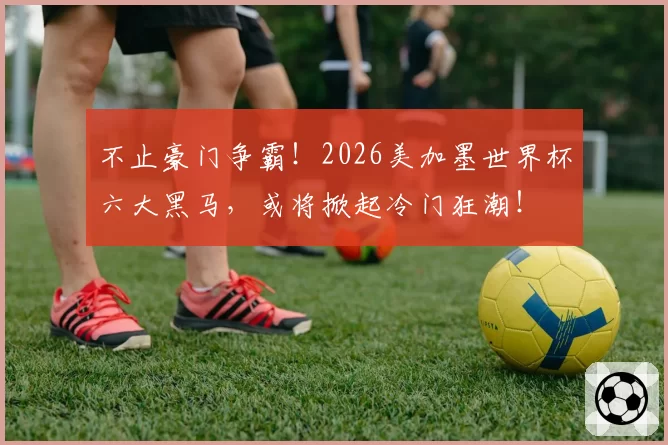 不止豪门争霸!2026美加墨世界杯六大黑马,或将掀起冷门狂潮!