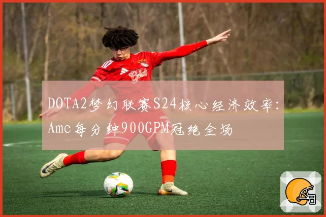 DOTA2梦幻联赛S24核心经济效率：Ame每分钟900GPM冠绝全场