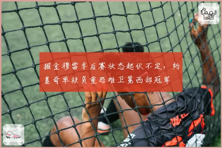 掘金穆雷季后赛状态起伏不定,约基奇单核负重恐难卫冕西部冠军
