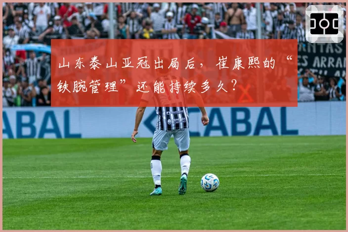 山东泰山亚冠出局后，崔康熙的“铁腕管理”还能持续多久？