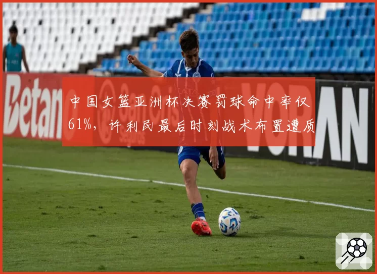 中国女篮亚洲杯决赛罚球命中率仅61%,许利民最后时刻战术布置遭质疑