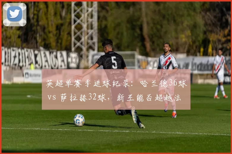 英超单赛季进球纪录:哈兰德36球 vs 萨拉赫32球,新王能否超越法老?