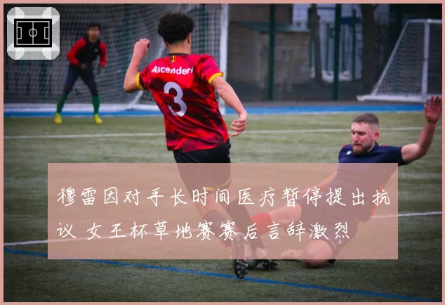 穆雷因对手长时间医疗暂停提出抗议 女王杯草地赛赛后言辞激烈