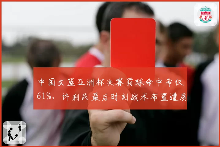 中国女篮亚洲杯决赛罚球命中率仅61%,许利民最后时刻战术布置遭质疑