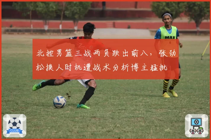 北控男篮三战两负跌出前八，张劲松换人时机遭战术分析博主猛批